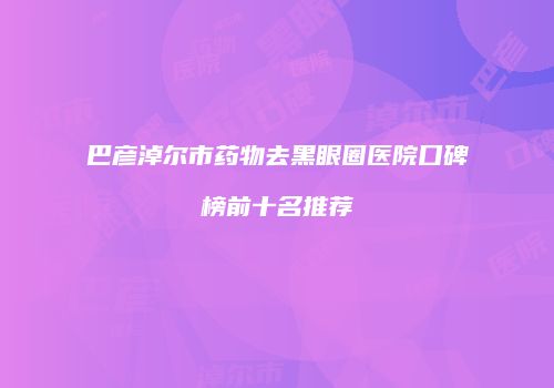 巴彦淖尔市药物去黑眼圈医院口碑榜前十名推荐
