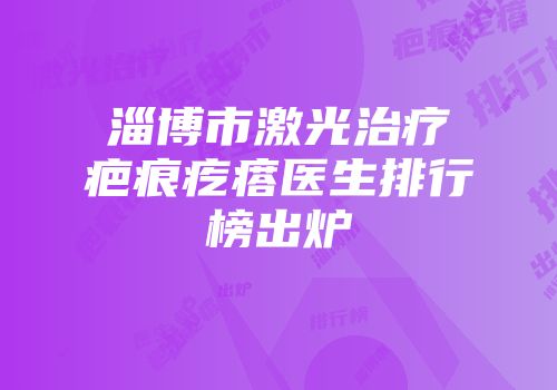 淄博市激光治疗疤痕疙瘩医生排行榜出炉
