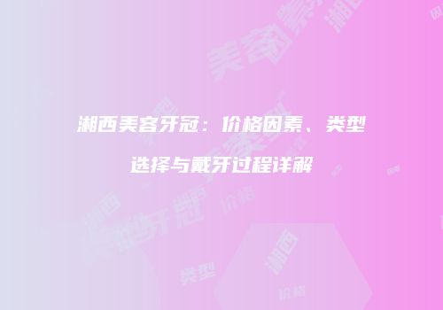 湘西美容牙冠：价格因素、类型选择与戴牙过程详解