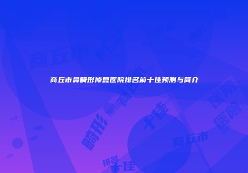 商丘市鼻畸形修复医院排名前十佳预测与简介