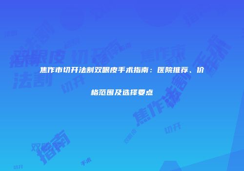 焦作市切开法割双眼皮手术指南：医院推荐、价格范围及选择要点