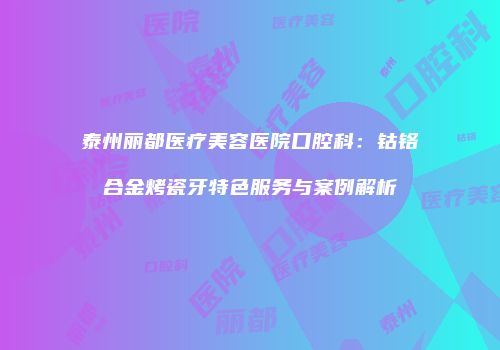 泰州丽都医疗美容医院口腔科：钴铬合金烤瓷牙特色服务与案例解析