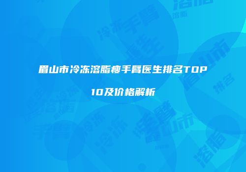 眉山市冷冻溶脂瘦手臂医生排名TOP10及价格解析