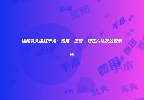 洛阳乳头漂红手术：费用、原因、矫正方法及效果解析