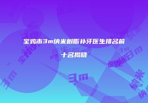 宝鸡市3m纳米树脂补牙医生排名前十名揭晓