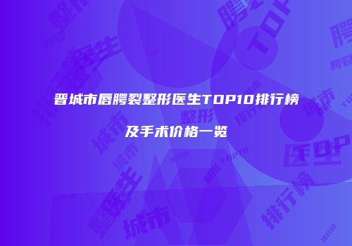 晋城市唇腭裂整形医生TOP10排行榜及手术价格一览