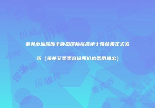 莱芜市玻尿酸丰卧蚕医院排名榜十强结果正式发布（莱芜艾美美容诊所价格费用爆出）