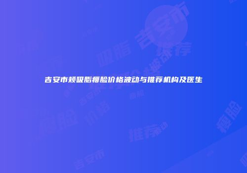 吉安市颊吸脂瘦脸价格波动与推荐机构及医生