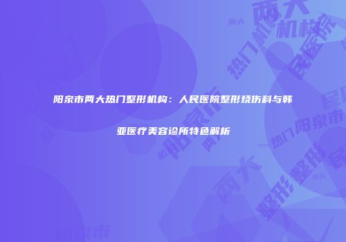 阳泉市两大热门整形机构：人民医院整形烧伤科与韩亚医疗美容诊所特色解析
