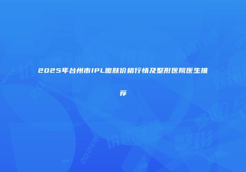 2025年台州市IPL嫩肤价格行情及整形医院医生推荐