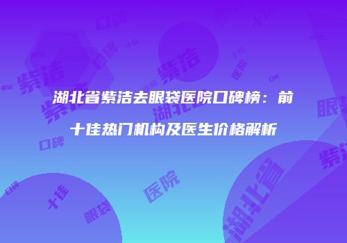 湖北省紫洁去眼袋医院口碑榜：前十佳热门机构及医生价格解析