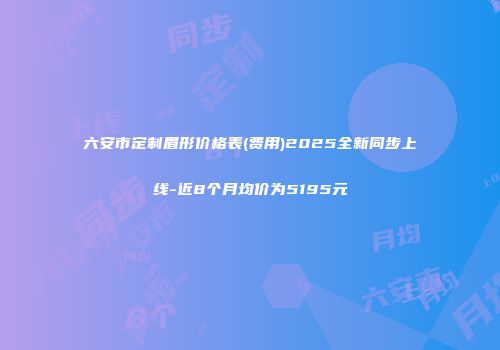 六安市定制眉形价格表(费用)2025全新同步上线-近8个月均价为5195元