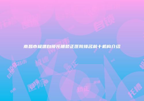 南昌市极速自锁托槽矫正医院排名前十机构介绍