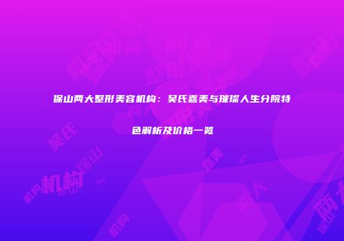 保山两大整形美容机构：吴氏嘉美与璀璨人生分院特色解析及价格一览