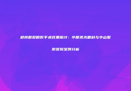 郑州唇裂畸形手术效果探讨：华厦视光眼科与华山整形医院案例分析