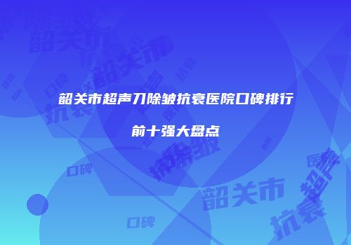 韶关市超声刀除皱抗衰医院口碑排行前十强大盘点