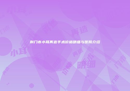 荆门市小耳再造手术价格明细与医院介绍