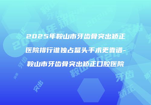 2025年鞍山市牙齿骨突出矫正医院排行谁独占鳌头手术更靠谱-鞍山市牙齿骨突出矫正口腔医院