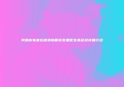 河源市电波拉皮消除眼袋发黑医生排名及详细介绍