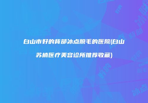 白山市好的背部冰点脱毛的医院(白山苏楠医疗美容诊所推荐收藏)