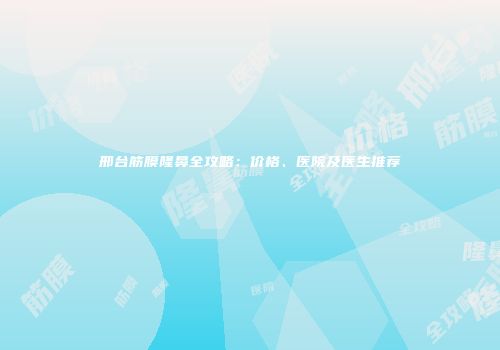 邢台筋膜隆鼻全攻略：价格、医院及医生推荐