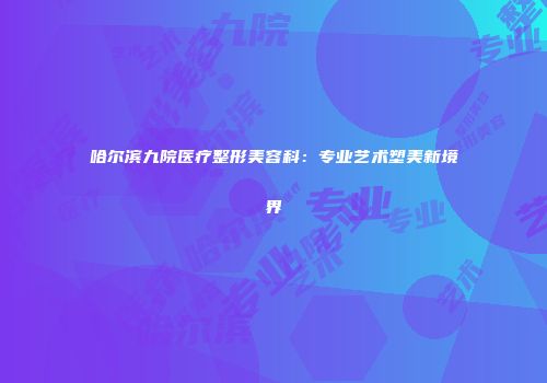 哈尔滨九院医疗整形美容科：专业艺术塑美新境界