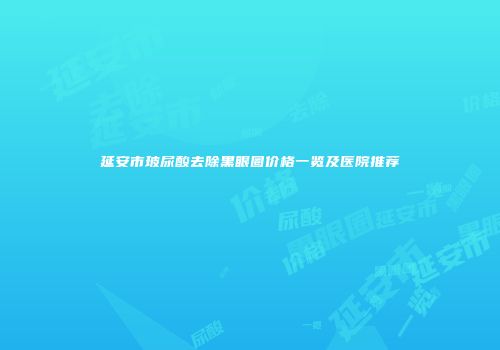 延安市玻尿酸去除黑眼圈价格一览及医院推荐