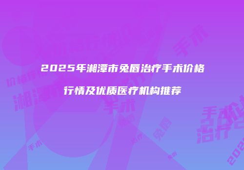 2025年湘潭市兔唇治疗手术价格行情及优质医疗机构推荐