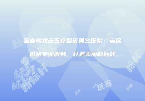 延吉韩龙云医疗整形美容医院：亲民价格专业服务，打造美丽新标杆