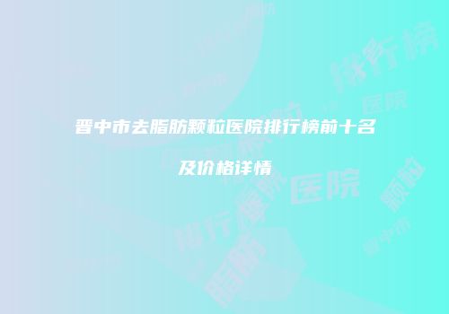 晋中市去脂肪颗粒医院排行榜前十名及价格详情