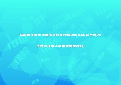 铁岭市注射丰苹果肌医院在榜清单前10位超全概况(铁岭市注射丰苹果肌整形医院)