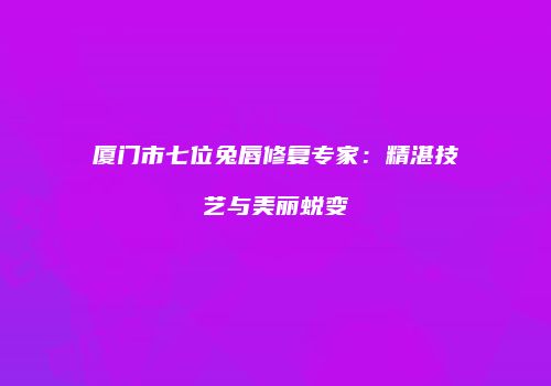 厦门市七位兔唇修复专家：精湛技艺与美丽蜕变