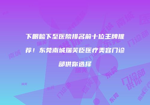 下眼睑下至医院排名前十位王牌推荐！东莞南城瑞芙臣医疗美容门诊部供你选择