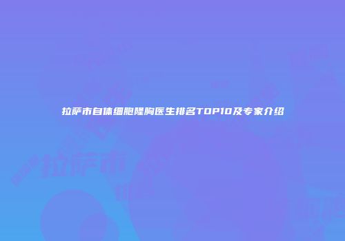 拉萨市自体细胞隆胸医生排名TOP10及专家介绍