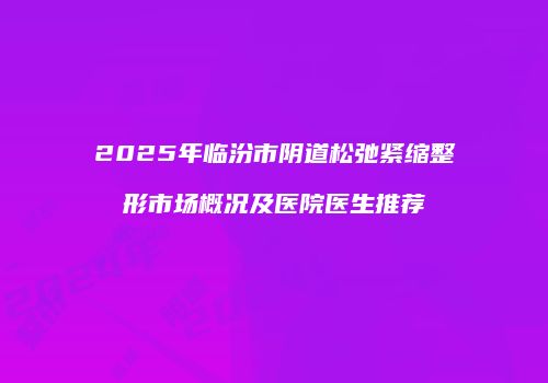 2025年临汾市阴道松弛紧缩整形市场概况及医院医生推荐