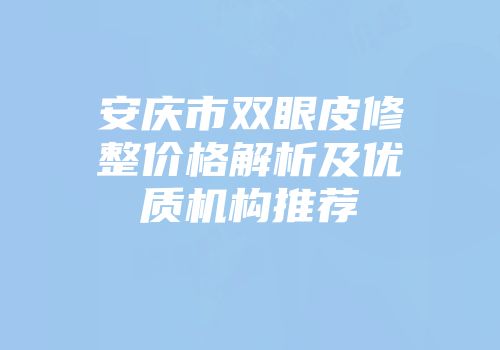安庆市双眼皮修整价格解析及优质机构推荐