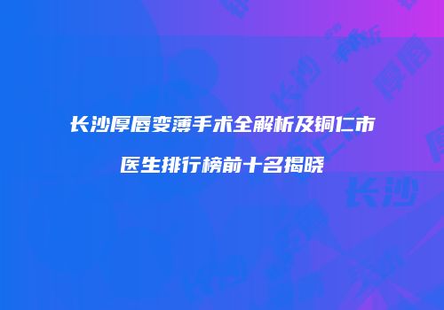 长沙厚唇变薄手术全解析及铜仁市医生排行榜前十名揭晓