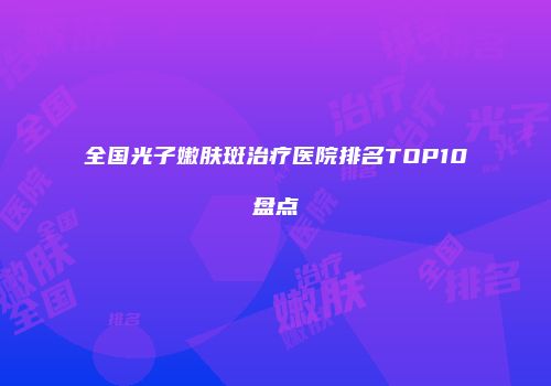 全国光子嫩肤斑治疗医院排名TOP10盘点