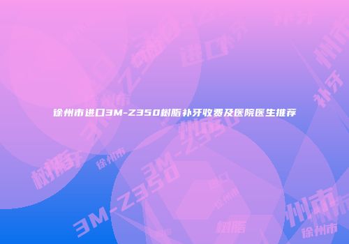 徐州市进口3M-Z350树脂补牙收费及医院医生推荐