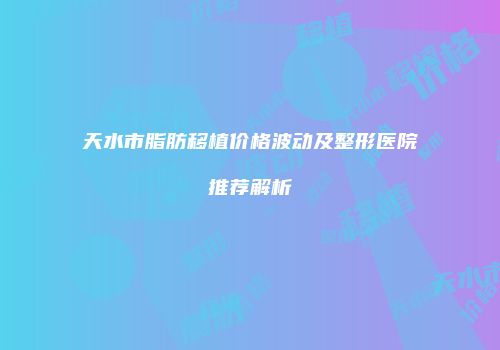 天水市脂肪移植价格波动及整形医院推荐解析