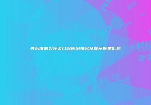 丹东市根尖牙炎口腔医院排名及推荐医生汇总