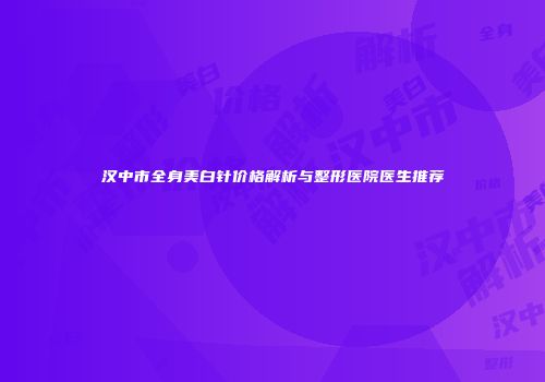 汉中市全身美白针价格解析与整形医院医生推荐