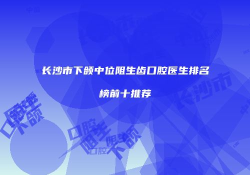 长沙市下颌中位阻生齿口腔医生排名榜前十推荐