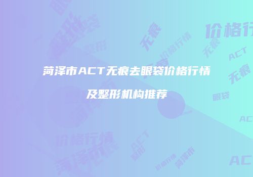 菏泽市ACT无痕去眼袋价格行情及整形机构推荐