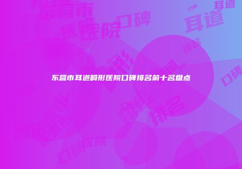 东营市耳道畸形医院口碑排名前十名盘点