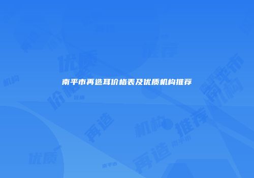 南平市再造耳价格表及优质机构推荐