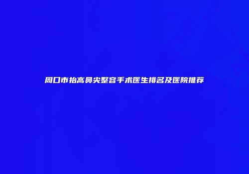 周口市抬高鼻尖整容手术医生排名及医院推荐