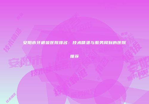 安阳市牙根拔医院排名：技术精湛与服务周到的医院推荐