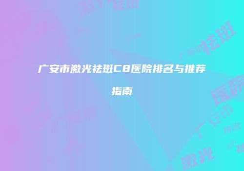 广安市激光祛斑C8医院排名与推荐指南
