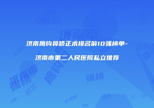 济南鹰钩鼻矫正术排名前10强榜单-济南市第二人民医院私立推荐